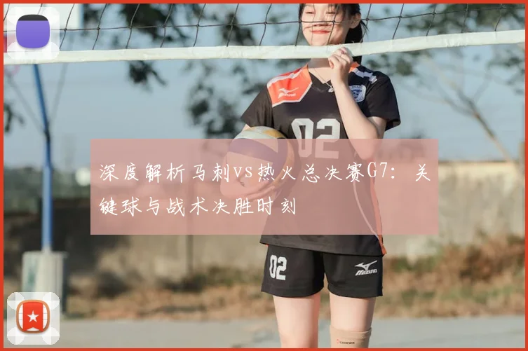 深度解析马刺vs热火总决赛G7：关键球与战术决胜时刻