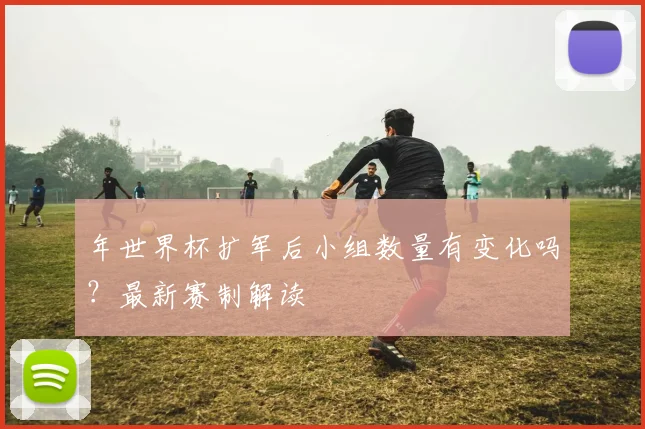 年世界杯扩军后小组数量有变化吗？最新赛制解读