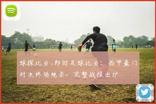 球探比分_即时足球比分：西甲豪门对决终场绝杀，完整战报出炉