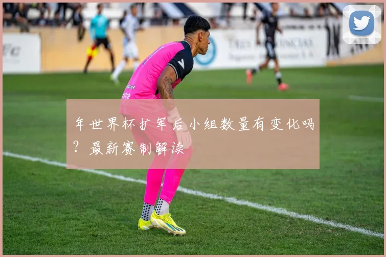 年世界杯扩军后小组数量有变化吗？最新赛制解读
