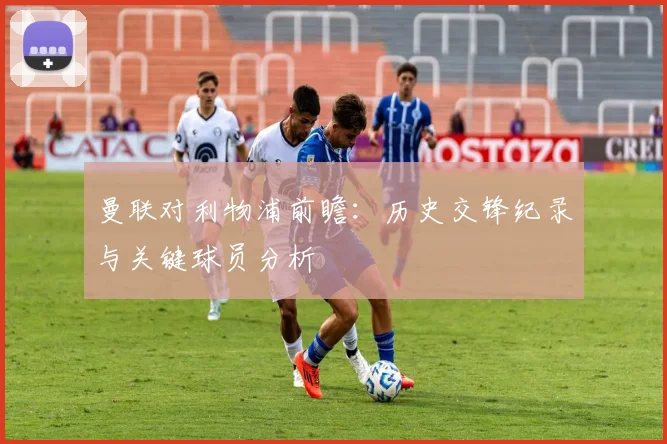 曼联对利物浦前瞻:历史交锋纪录与关键球员分析