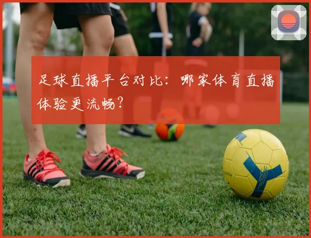 足球直播平台对比：哪家体育直播体验更流畅？